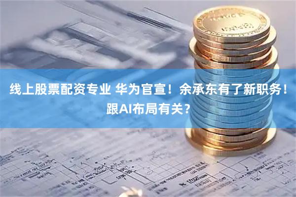 线上股票配资专业 华为官宣！余承东有了新职务！跟AI布局有关？