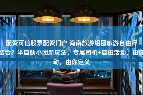 配资可信股票配资门户 海南旅游组团旅游自由行怎么结合？半自助小团新玩法，专属司机+自由活动，由你定义