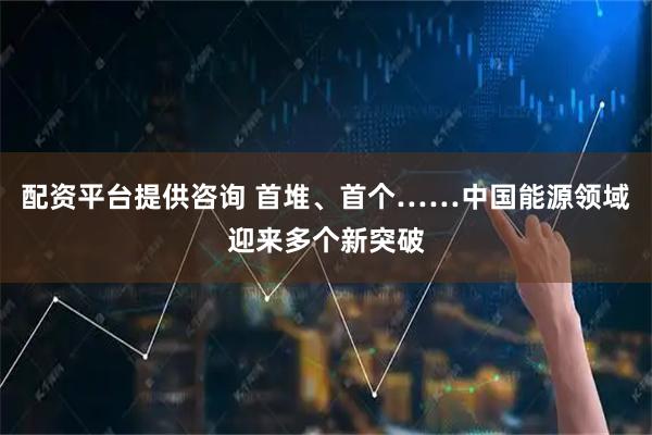 配资平台提供咨询 首堆、首个……中国能源领域迎来多个新突破