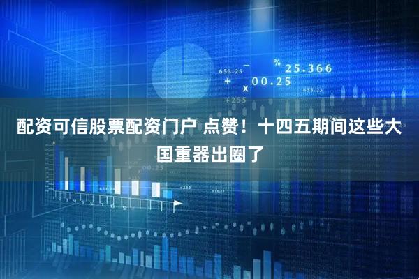 配资可信股票配资门户 点赞！十四五期间这些大国重器出圈了