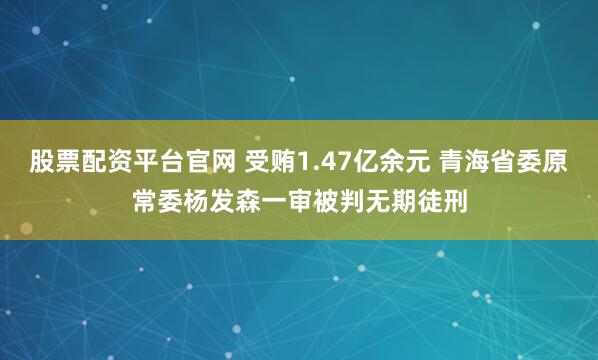 股票配资平台官网 受贿1.47亿余元 青海省委原常委杨发森一审被判无期徒刑