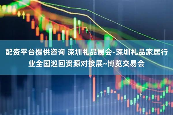 配资平台提供咨询 深圳礼品展会-深圳礼品家居行业全国巡回资源对接展~博览交易会