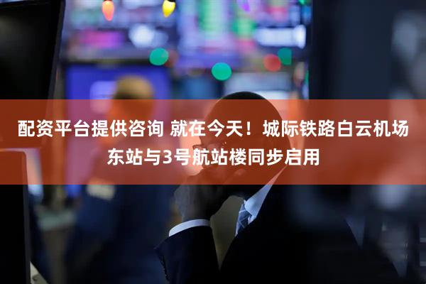 配资平台提供咨询 就在今天！城际铁路白云机场东站与3号航站楼同步启用