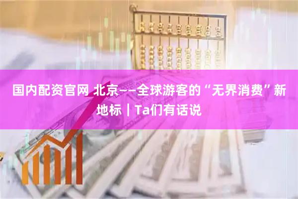 国内配资官网 北京——全球游客的“无界消费”新地标｜Ta们有话说