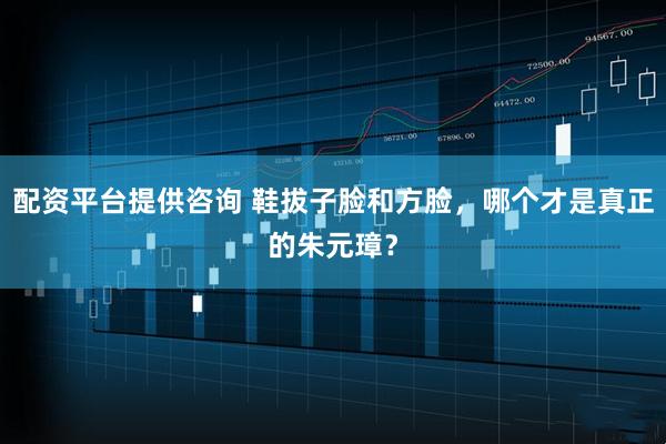 配资平台提供咨询 鞋拔子脸和方脸，哪个才是真正的朱元璋？