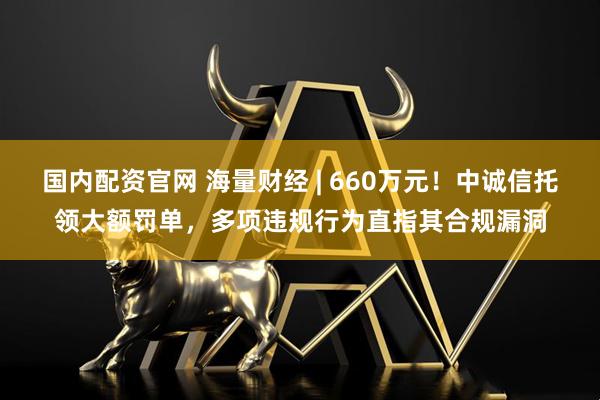 国内配资官网 海量财经 | 660万元！中诚信托领大额罚单，多项违规行为直指其合规漏洞