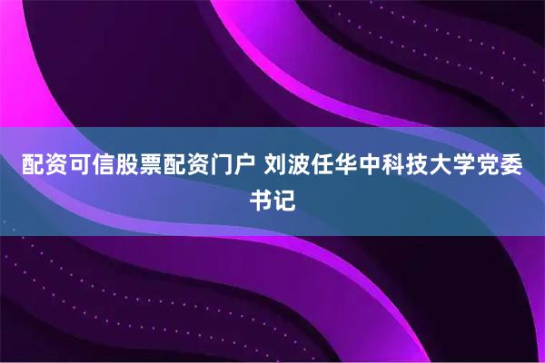 配资可信股票配资门户 刘波任华中科技大学党委书记
