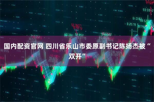 国内配资官网 四川省乐山市委原副书记陈扬杰被“双开”