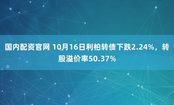 国内配资官网 10月16日利柏转债下跌2.24%，转股溢价率50.37%