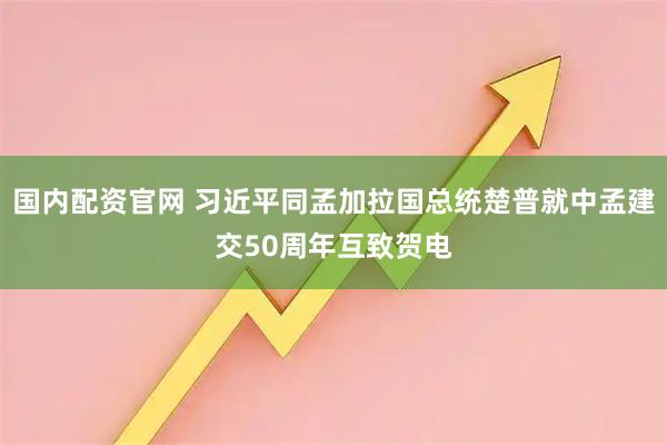 国内配资官网 习近平同孟加拉国总统楚普就中孟建交50周年互致贺电