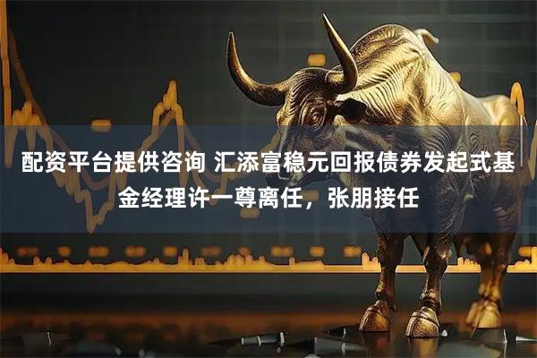 配资平台提供咨询 汇添富稳元回报债券发起式基金经理许一尊离任，张朋接任