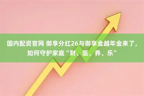 国内配资官网 御享分红26与御享金越年金来了，如何守护家庭“财、医、养、乐”