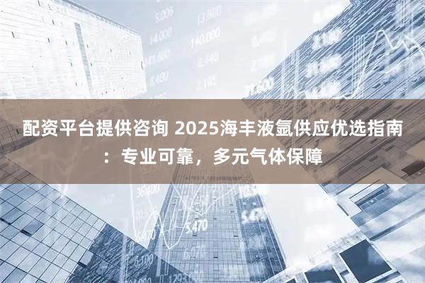 配资平台提供咨询 2025海丰液氩供应优选指南：专业可靠，多元气体保障
