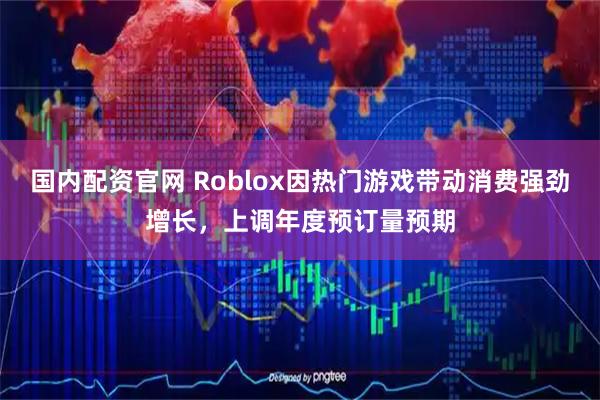 国内配资官网 Roblox因热门游戏带动消费强劲增长，上调年度预订量预期