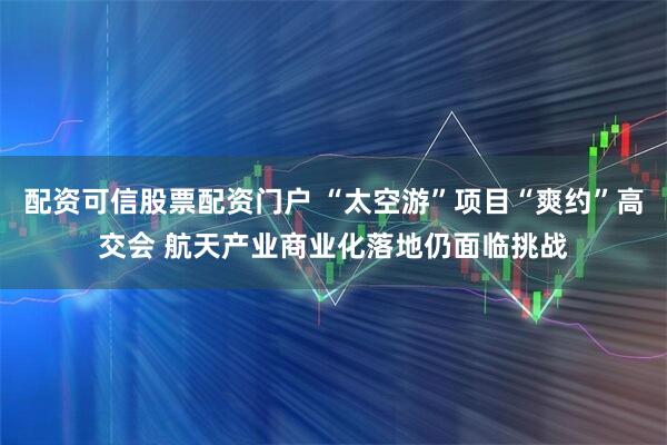配资可信股票配资门户 “太空游”项目“爽约”高交会 航天产业商业化落地仍面临挑战