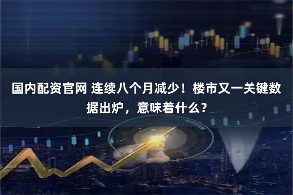 国内配资官网 连续八个月减少！楼市又一关键数据出炉，意味着什么？