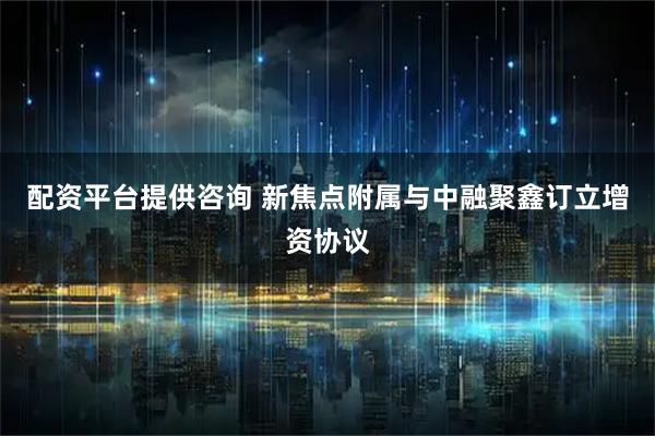 配资平台提供咨询 新焦点附属与中融聚鑫订立增资协议