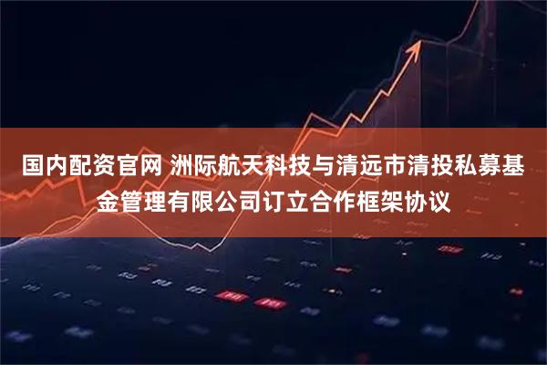 国内配资官网 洲际航天科技与清远市清投私募基金管理有限公司订立合作框架协议