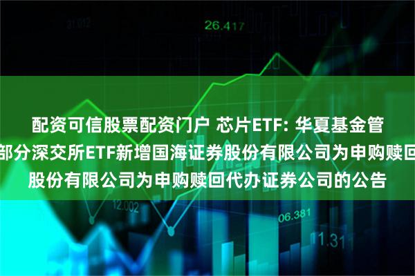 配资可信股票配资门户 芯片ETF: 华夏基金管理有限公司关于旗下部分深交所ETF新增国海证券股份有限公司为申购赎回代办证券公司的公告