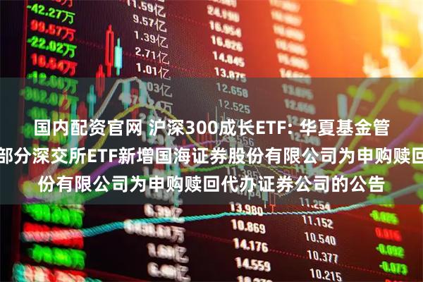 国内配资官网 沪深300成长ETF: 华夏基金管理有限公司关于旗下部分深交所ETF新增国海证券股份有限公司为申购赎回代办证券公司的公告