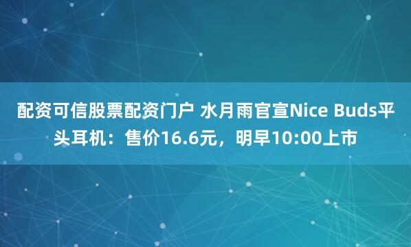 配资可信股票配资门户 水月雨官宣Nice Buds平头耳机：售价16.6元，明早10:00上市