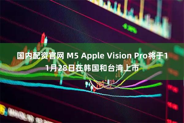 国内配资官网 M5 Apple Vision Pro将于11月28日在韩国和台湾上市