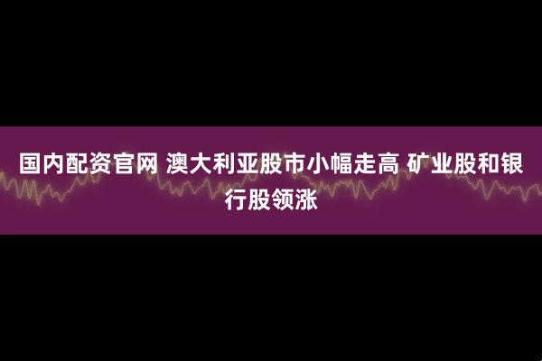 国内配资官网 澳大利亚股市小幅走高 矿业股和银行股领涨