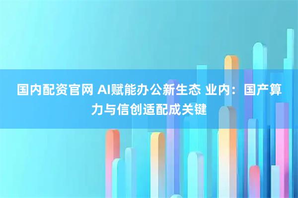 国内配资官网 AI赋能办公新生态 业内：国产算力与信创适配成关键