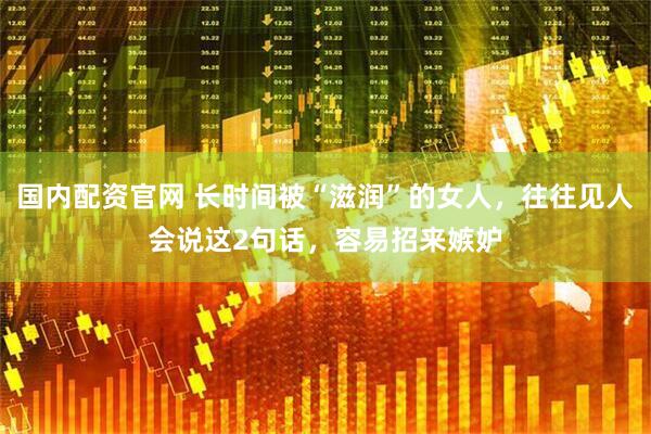 国内配资官网 长时间被“滋润”的女人，往往见人会说这2句话，容易招来嫉妒