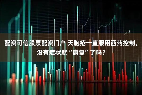 配资可信股票配资门户 天胞疮一直服用西药控制，没有症状就“康复”了吗？