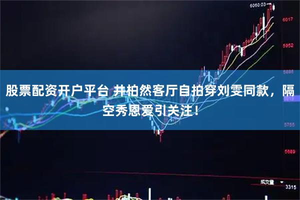 股票配资开户平台 井柏然客厅自拍穿刘雯同款，隔空秀恩爱引关注！