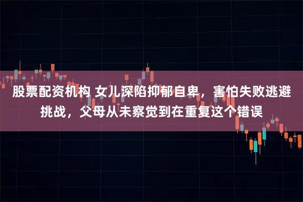 股票配资机构 女儿深陷抑郁自卑，害怕失败逃避挑战，父母从未察觉到在重复这个错误