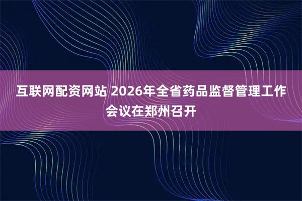 互联网配资网站 2026年全省药品监督管理工作会议在郑州召开