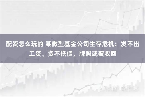 配资怎么玩的 某微型基金公司生存危机：发不出工资、资不抵债，牌照或被收回