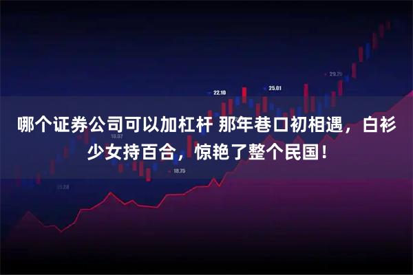 哪个证券公司可以加杠杆 那年巷口初相遇，白衫少女持百合，惊艳了整个民国！