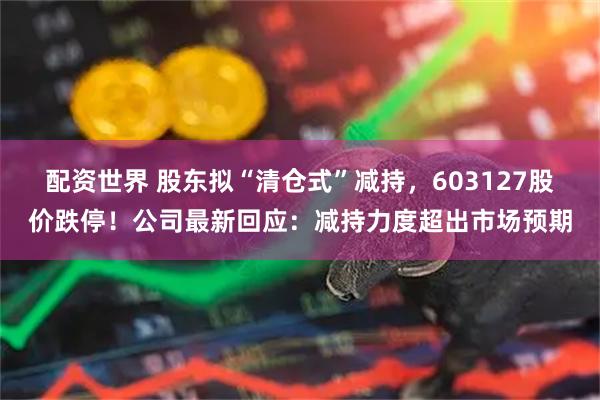 配资世界 股东拟“清仓式”减持，603127股价跌停！公司最新回应：减持力度超出市场预期