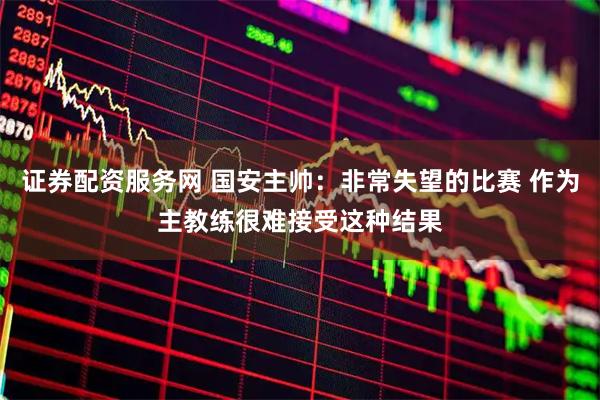 证券配资服务网 国安主帅：非常失望的比赛 作为主教练很难接受这种结果