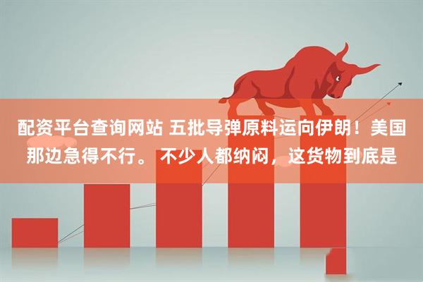 配资平台查询网站 五批导弹原料运向伊朗！美国那边急得不行。 不少人都纳闷，这货物到底是