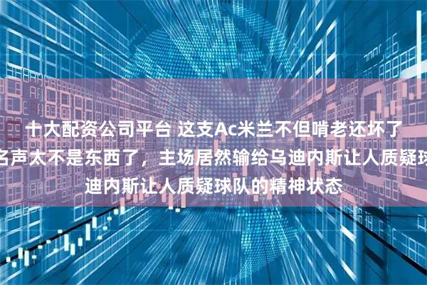 十大配资公司平台 这支Ac米兰不但啃老还坏了莫德里奇的好名声太不是东西了，主场居然输给乌迪内斯让人质疑球队的精神状态