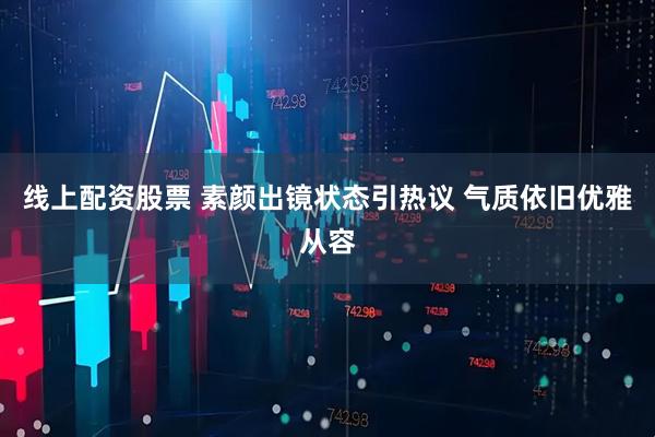 线上配资股票 素颜出镜状态引热议 气质依旧优雅从容