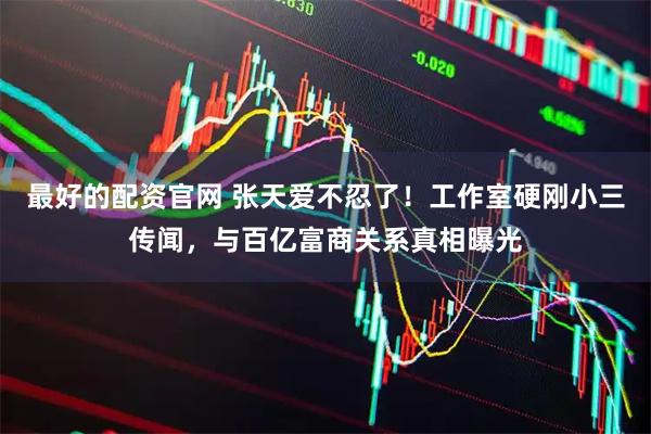 最好的配资官网 张天爱不忍了！工作室硬刚小三传闻，与百亿富商关系真相曝光