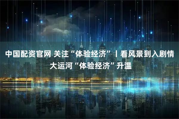 中国配资官网 关注“体验经济”丨看风景到入剧情 大运河“体验经济”升温