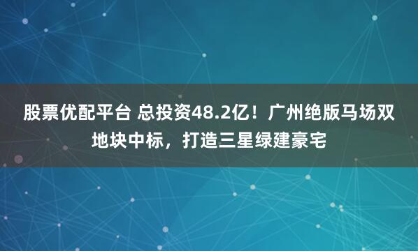 股票优配平台 总投资48.2亿！广州绝版马场双地块中标，打造三星绿建豪宅